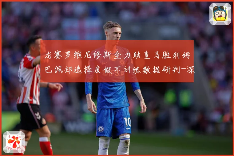 龙赛罗维尼修斯全力助皇马胜利姆巴佩却选择度假不训练数据研判-深度解析
