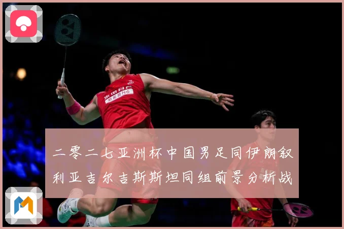二零二七亚洲杯中国男足同伊朗叙利亚吉尔吉斯斯坦同组前景分析战术观察-深度解析