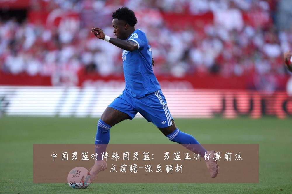 中国男篮对阵韩国男篮:男篮亚洲杯赛前焦点前瞻-深度解析